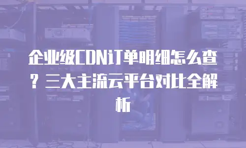 企业级CDN订单明细怎么查？三大主流云平台对比全解析
