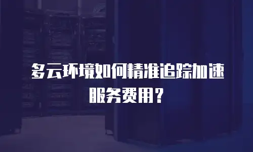 多云环境如何精准追踪加速服务费用？