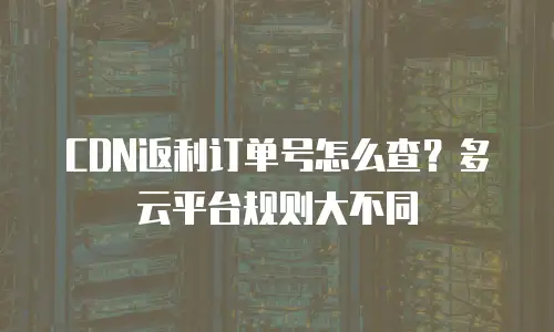 CDN返利订单号怎么查？多云平台规则大不同