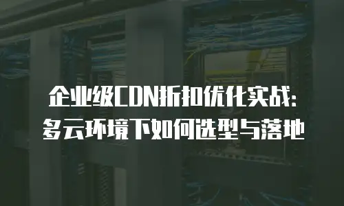企业级CDN折扣优化实战：多云环境下如何选型与落地