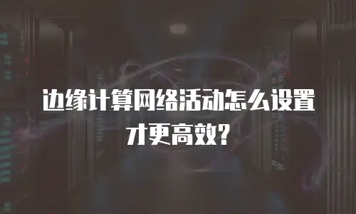边缘计算网络活动怎么设置才更高效？