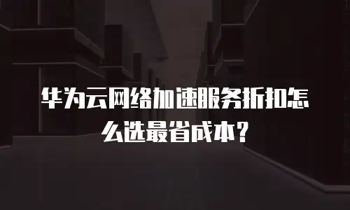 华为云网络加速服务折扣怎么选最省成本？