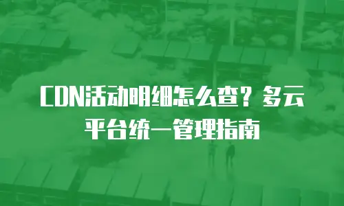 CDN活动明细怎么查？多云平台统一管理指南