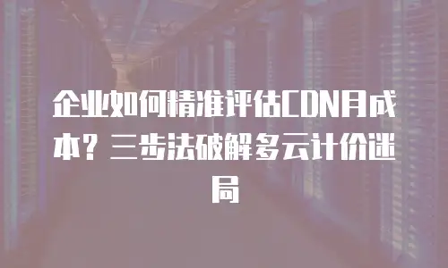 企业如何精准评估CDN月成本？三步法破解多云计价迷局