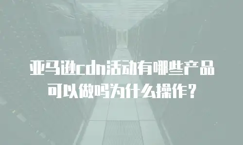 亚马逊cdn活动有哪些产品可以做吗为什么操作？