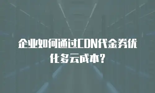企业如何通过CDN代金券优化多云成本？