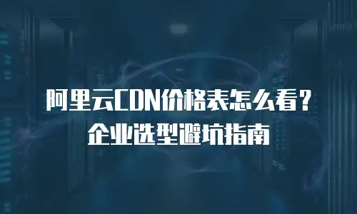 阿里云CDN价格表怎么看？企业选型避坑指南