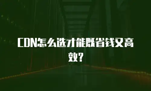 CDN怎么选才能既省钱又高效？
