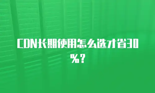CDN长期使用怎么选才省30%？