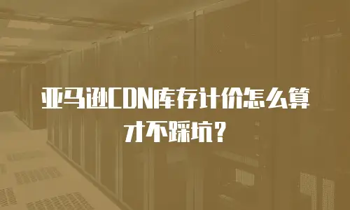 亚马逊CDN库存计价怎么算才不踩坑？