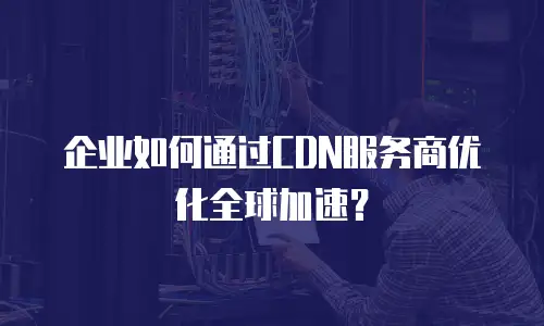 企业如何通过CDN服务商优化全球加速？