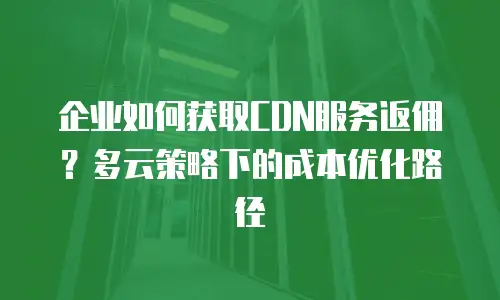 企业如何获取CDN服务返佣？多云策略下的成本优化路径