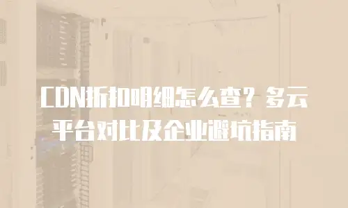 CDN折扣明细怎么查？多云平台对比及企业避坑指南