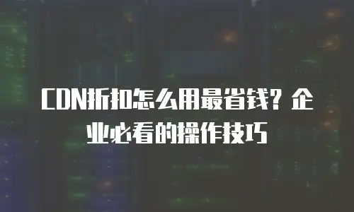 CDN折扣怎么用最省钱？企业必看的操作技巧