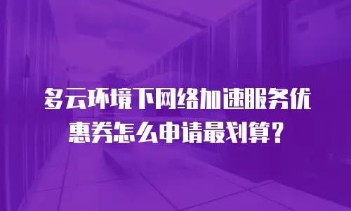 多云环境下网络加速服务优惠券怎么申请最划算？
