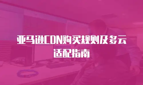 亚马逊CDN购买规则及多云适配指南