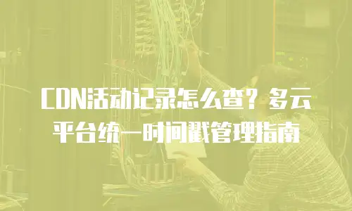 CDN活动记录怎么查？多云平台统一时间戳管理指南