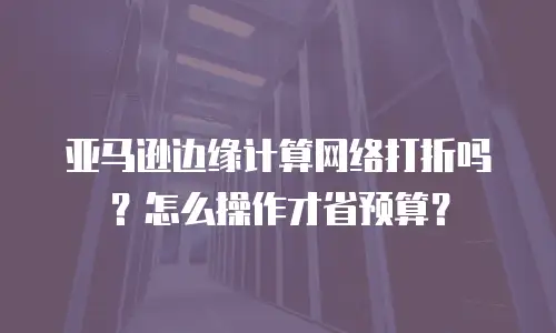 亚马逊边缘计算网络打折吗？怎么操作才省预算？