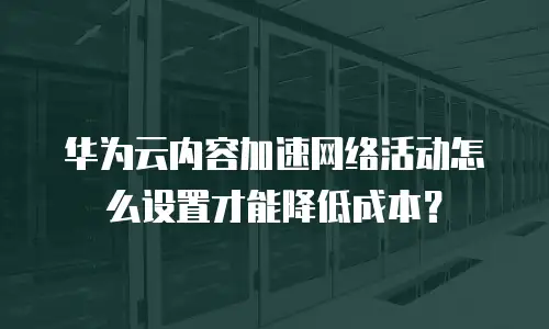华为云内容加速网络活动怎么设置才能降低成本？