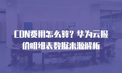CDN费用怎么算？华为云报价明细表数据来源解析