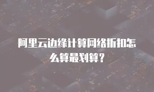 阿里云边缘计算网络折扣怎么算最划算？