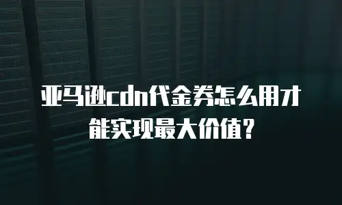 亚马逊cdn代金券怎么用才能实现最大价值？