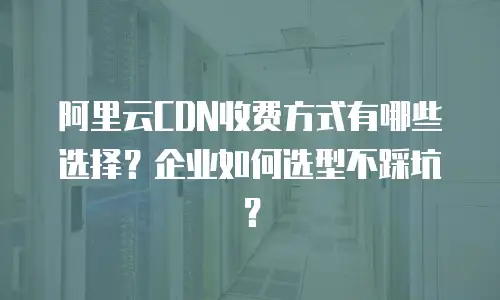 阿里云CDN收费方式有哪些选择？企业如何选型不踩坑？