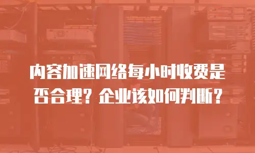 内容加速网络每小时收费是否合理？企业该如何判断？
