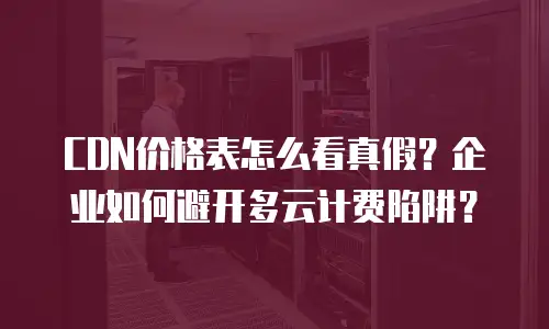 CDN价格表怎么看真假？企业如何避开多云计费陷阱？