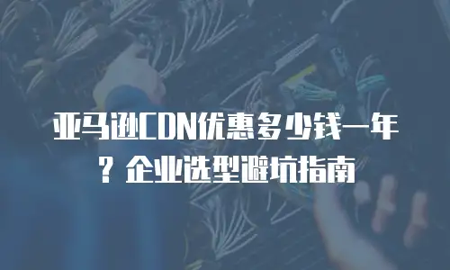 亚马逊CDN优惠多少钱一年？企业选型避坑指南