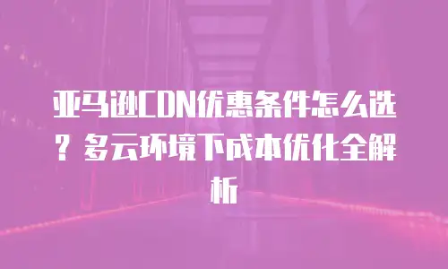 亚马逊CDN优惠条件怎么选？多云环境下成本优化全解析