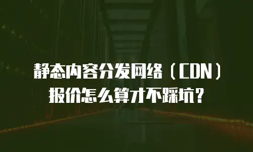 静态内容分发网络（CDN）报价怎么算才不踩坑？