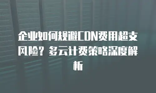 企业如何规避CDN费用超支风险？多云计费策略深度解析