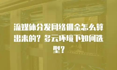 流媒体分发网络佣金怎么算出来的？多云环境下如何选型？