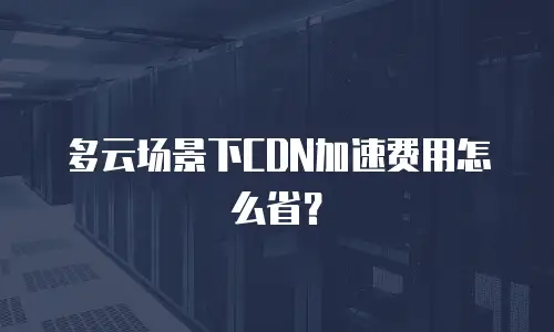 多云场景下CDN加速费用怎么省？