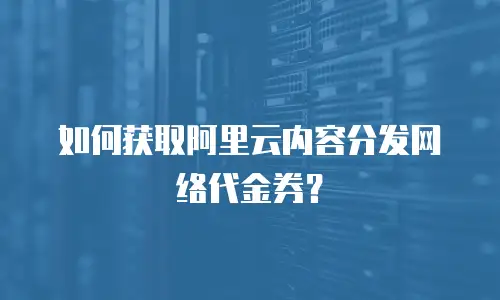 如何获取阿里云内容分发网络代金券？