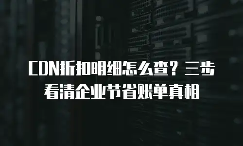 CDN折扣明细怎么查？三步看清企业节省账单真相