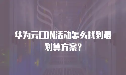 华为云CDN活动怎么找到最划算方案？