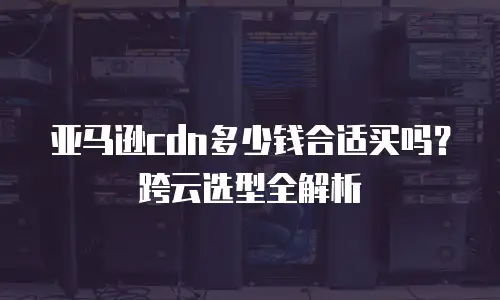 亚马逊cdn多少钱合适买吗？跨云选型全解析