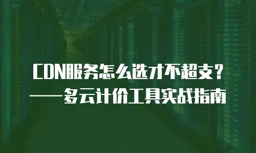 CDN服务怎么选才不超支？&mdash;&mdash;多云计价工具实战指南