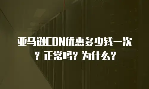 亚马逊CDN优惠多少钱一次？正常吗？为什么？