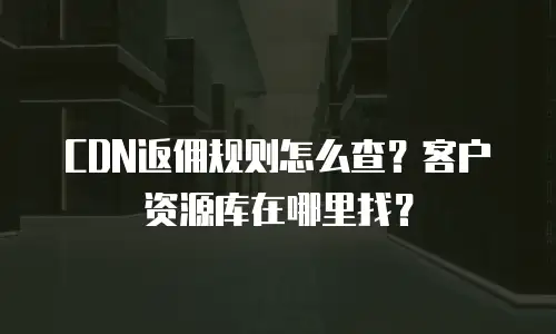 CDN返佣规则怎么查？客户资源库在哪里找？