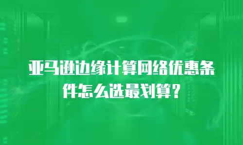亚马逊边缘计算网络优惠条件怎么选最划算？