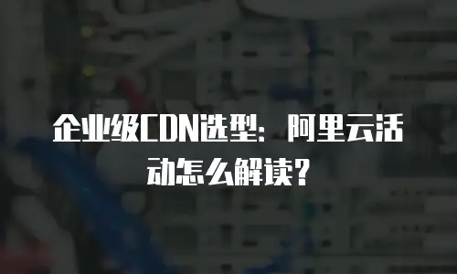 企业级CDN选型：阿里云活动怎么解读？