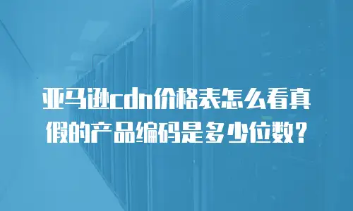 亚马逊cdn价格表怎么看真假的产品编码是多少位数？