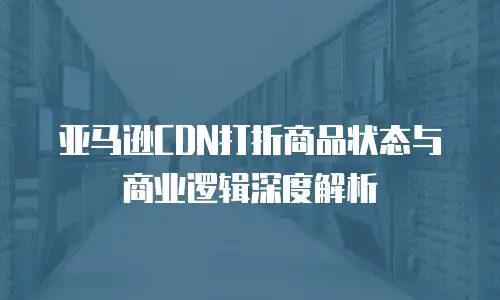亚马逊CDN打折商品状态与商业逻辑深度解析
