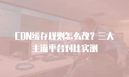 CDN缓存规则怎么改？三大主流平台对比实测