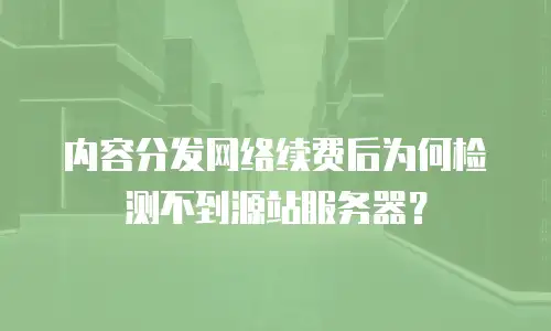 内容分发网络续费后为何检测不到源站服务器？