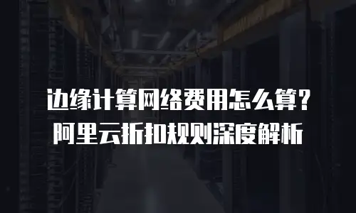 边缘计算网络费用怎么算？阿里云折扣规则深度解析