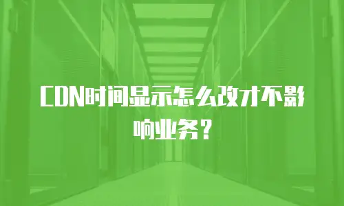 CDN时间显示怎么改才不影响业务？